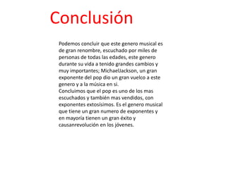 Conclusión
 Podemos concluir que este genero musical es
 de gran renombre, escuchado por miles de
 personas de todas las edades, este genero
 durante su vida a tenido grandes cambios y
 muy importantes; MichaelJackson, un gran
 exponente del pop dio un gran vuelco a este
 genero y a la música en si.
 Concluimos que el pop es uno de los mas
 escuchados y también mas vendidos, con
 exponentes extosísimos. Es el genero musical
 que tiene un gran numero de exponentes y
 en mayoría tienen un gran éxito y
 causanrevolución en los jóvenes.
 
