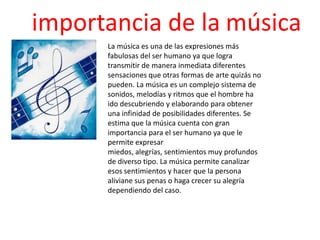 importancia de la música
      La música es una de las expresiones más
      fabulosas del ser humano ya que logra
      transmitir de manera inmediata diferentes
      sensaciones que otras formas de arte quizás no
      pueden. La música es un complejo sistema de
      sonidos, melodías y ritmos que el hombre ha
      ido descubriendo y elaborando para obtener
      una infinidad de posibilidades diferentes. Se
      estima que la música cuenta con gran
      importancia para el ser humano ya que le
      permite expresar
      miedos, alegrías, sentimientos muy profundos
      de diverso tipo. La música permite canalizar
      esos sentimientos y hacer que la persona
      aliviane sus penas o haga crecer su alegría
      dependiendo del caso.
 