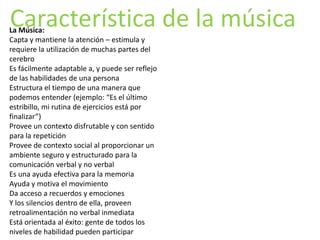Característica de la música
La Música:
Capta y mantiene la atención – estimula y
requiere la utilización de muchas partes del
cerebro
Es fácilmente adaptable a, y puede ser reflejo
de las habilidades de una persona
Estructura el tiempo de una manera que
podemos entender (ejemplo: “Es el último
estribillo, mi rutina de ejercicios está por
finalizar”)
Provee un contexto disfrutable y con sentido
para la repetición
Provee de contexto social al proporcionar un
ambiente seguro y estructurado para la
comunicación verbal y no verbal
Es una ayuda efectiva para la memoria
Ayuda y motiva el movimiento
Da acceso a recuerdos y emociones
Y los silencios dentro de ella, proveen
retroalimentación no verbal inmediata
Está orientada al éxito: gente de todos los
niveles de habilidad pueden participar
 