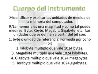 Identificar y explicar las unidades de medida de
             la memoria del computador.
R/La memoria es una magnitud y como tal puede
medirse. Byte, Kbyte, Megabit, Gigabyte, etc. Las
   unidades que se definen a partir del bit son:
1. byte o unidad de referencia. Formada por ocho
                          bit
      2. kilobyte múltiplo que vale 1024 bytes.
  3. Megabyte múltiplo que vale 1024 kilobytes.
 4. Gigabyte múltiplo que vale 1024 megabytes.
   5. Terabyte múltiplo que vale 1024 gigabytes.
 