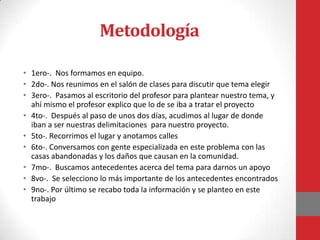 Metodología

• 1ero-. Nos formamos en equipo.
• 2do-. Nos reunimos en el salón de clases para discutir que tema elegir
• 3ero-. Pasamos al escritorio del profesor para plantear nuestro tema, y
  ahí mismo el profesor explico que lo de se iba a tratar el proyecto
• 4to-. Después al paso de unos dos días, acudimos al lugar de donde
  iban a ser nuestras delimitaciones para nuestro proyecto.
• 5to-. Recorrimos el lugar y anotamos calles
• 6to-. Conversamos con gente especializada en este problema con las
  casas abandonadas y los daños que causan en la comunidad.
• 7mo-. Buscamos antecedentes acerca del tema para darnos un apoyo
• 8vo-. Se selecciono lo más importante de los antecedentes encontrados
• 9no-. Por último se recabo toda la información y se planteo en este
  trabajo
 