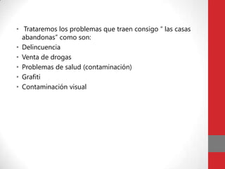 • Trataremos los problemas que traen consigo “ las casas
  abandonas” como son:
• Delincuencia
• Venta de drogas
• Problemas de salud (contaminación)
• Grafiti
• Contaminación visual
 