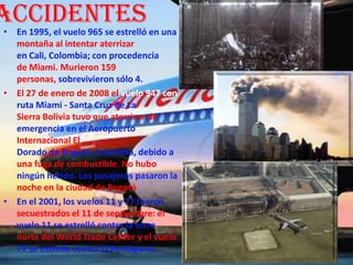 Accidentes
• En 1995, el vuelo 965 se estrelló en una
  montaña al intentar aterrizar
  en Cali, Colombia; con procedencia
  de Miami. Murieron 159
  personas, sobrevivieron sólo 4.
• El 27 de enero de 2008 el vuelo 947 con
  ruta Miami - Santa Cruz de La
  Sierra Bolivia tuvo que aterrizar de
  emergencia en el Aeropuerto
  Internacional El
  Dorado de Bogotá, Colombia, debido a
  una fuga de combustible. No hubo
  ningún herido. Los pasajeros pasaron la
  noche en la ciudad de Bogotá
• En el 2001, los vuelos 11 y 77 fueron
  secuestrados el 11 de septiembre: el
  vuelo 11 se estrelló contra la torre
  norte del World Trade Center y el vuelo
  77 se estrelló contra El Pentágono.
 