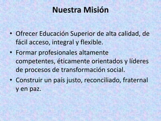 Nuestra Misión

• Ofrecer Educación Superior de alta calidad, de
  fácil acceso, integral y flexible.
• Formar profesionales altamente
  competentes, éticamente orientados y líderes
  de procesos de transformación social.
• Construir un país justo, reconciliado, fraternal
  y en paz.
 