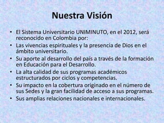 Nuestra Visión
• El Sistema Universitario UNIMINUTO, en el 2012, será
  reconocido en Colombia por:
• Las vivencias espirituales y la presencia de Dios en el
  ámbito universitario.
• Su aporte al desarrollo del país a través de la formación
  en Educación para el Desarrollo.
• La alta calidad de sus programas académicos
  estructurados por ciclos y competencias.
• Su impacto en la cobertura originado en el número de
  sus Sedes y la gran facilidad de acceso a sus programas.
• Sus amplias relaciones nacionales e internacionales.
 