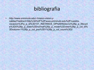 bibliografia
•   http://www.uniminuto.edu/-/mision-vision-y-
    calidad?redirect=http%3A%2F%2Fwww.uniminuto.edu%2Fnuestra-
    vocacion%3Fp_p_id%3D101_INSTANCE_DPhsNHbdwv3J%26p_p_lifecycl
    e%3D0%26p_p_state%3Dnormal%26p_p_mode%3Dview%26p_p_col_id%
    3Dcolumn-1%26p_p_col_pos%3D1%26p_p_col_count%3D2
 