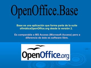 Base es una aplicación que forma parte de la suite 
   ofimáticaOpenOffice.org desde la versión 2. 

Es comparable a MS Access (Microsoft Access) pero a 
       diferencia de éste es software libre. 
 