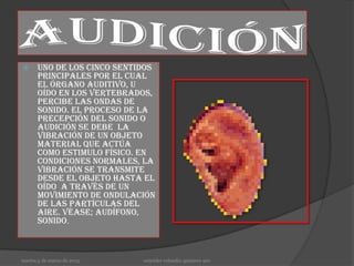      Uno de los cinco sentidos
      principales por el cual
      el órgano auditivo, u
      oído en los vertebrados,
      percibe las ondas de
      sonido. El proceso de la
      precepción del sonido o
      audición se debe la
      vibración de un objeto
      material que actúa
      como estimulo físico. En
      condiciones normales, la
      vibración se transmite
      desde el objeto hasta el
      oído a través de un
      movimiento de ondulación
      de las partículas del
      aire. véase; audífono,
      sonido.



martes,5 de marzo de 2013   osneider velandia quintero 901
 