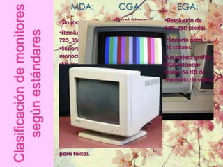 MDA:              CGA:                  EGA:
Clasificación de monitores   •Sin modo gráfico.   •Resoluciones     •Resolución de
                                                  160_200, 320×200, 640_350 píxeles.
                             •Resolución
    según estándares         720_350 píxeles.
                                                   640×200 píxeles.
                                                                     •Soporte para
                             •Soporte de texto    •Soporte de        16 colores.
                             monocromático.       gráfico a color.  •La tarjeta gráfica
                             •No soporta          •Diseñado          EGA estándar
                             gráfico ni           principalmente     traían 64 KB de
                             colores.             para juegos de     memoria de vídeo.
                             •La tarjeta          computadoras.
                             gráfica cuenta
                                                  •La tarjeta
                             con una
                                                  gráfica contenía
                             memoria de           16 KB de
                             vídeo de 4 KB.       memoria de
                             •Soporta
                                                  vídeo.
                             subrayado, negrit
                             a, cursiva, normal
                             , invisibilidad
                             para textos.
 