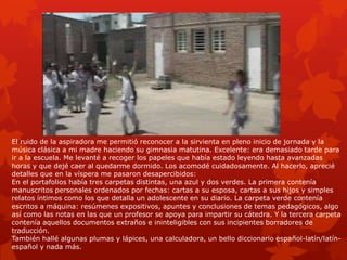 El ruido de la aspiradora me permitió reconocer a la sirvienta en pleno inicio de jornada y la
música clásica a mi madre haciendo su gimnasia matutina. Excelente: era demasiado tarde para
ir a la escuela. Me levanté a recoger los papeles que había estado leyendo hasta avanzadas
horas y que dejé caer al quedarme dormido. Los acomodé cuidadosamente. Al hacerlo, aprecié
detalles que en la víspera me pasaron desapercibidos:
En el portafolios había tres carpetas distintas, una azul y dos verdes. La primera contenía
manuscritos personales ordenados por fechas: cartas a su esposa, cartas a sus hijos y simples
relatos íntimos como los que detalla un adolescente en su diario. La carpeta verde contenía
escritos a máquina: resúmenes expositivos, apuntes y conclusiones de temas pedagógicos, algo
así como las notas en las que un profesor se apoya para impartir su cátedra. Y la tercera carpeta
contenía aquellos documentos extraños e ininteligibles con sus incipientes borradores de
traducción.
También hallé algunas plumas y lápices, una calculadora, un bello diccionario español-latín/latín-
español y nada más.
 