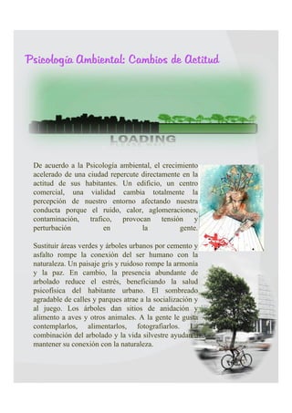 Psicología Ambiental: Cambios de Actitud




                       

 De acuerdo a la Psicología ambiental, el crecimiento
 acelerado de una ciudad repercute directamente en la
 actitud de sus habitantes. Un edificio, un centro
 comercial, una vialidad cambia totalmente la
 percepción de nuestro entorno afectando nuestra
 conducta porque el ruido, calor, aglomeraciones,
 contaminación, trafico, provocan tensión y
 perturbación          en          la          gente.
 Sustituir áreas verdes y árboles urbanos por cemento y
 asfalto rompe la conexión del ser humano con la
 naturaleza. Un paisaje gris y ruidoso rompe la armonía
 y la paz. En cambio, la presencia abundante de
 arbolado reduce el estrés, beneficiando la salud
 psicofísica del habitante urbano. El sombreado
 agradable de calles y parques atrae a la socialización y
 al juego. Los árboles dan sitios de anidación y
 alimento a aves y otros animales. A la gente le gusta
 contemplarlos, alimentarlos, fotografiarlos. La
 combinación del arbolado y la vida silvestre ayudan a
 mantener su conexión con la naturaleza.
 