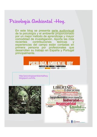 Psicología Ambiental -Hoy.
   En este blog se presenta serie audiovisual
    de la psicología y el ambiente proporcionado
    por un mejor método de aprendizaje y mayor
    comodidad de investigación. Aporta las más
    recientes    contribuciones     teóricas   y
    experiencias del campo están contadas en
    primera persona por profesionales que
    desarrollan su trabajo en España y Portugal
    principalmente.





        http//psicologiaambientalhoy.
        blogspot.com/te.
    
 