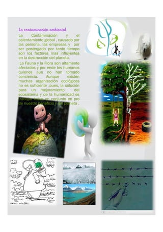    La contaminación ambiental
   La      Contaminación       y      el
    calentamiento global , causado por
    las persona, las empresas y por
    ser postergado por tanto tiempo
    son los factores mas influyentes
    en la destrucción del planeta.
    La Fauna y la Flora son altamente
    afectados y por ende los humanos
    quienes aun no han tomado
    conciencia.     Aunque       existen
    muchas organización ecológicas
    no es suficiente ,pues, la solución
    para un mejoramiento             del
    ecosistema y de la humanidad es
    trabajar todos en conjunto en pro
    de nuestro beneficio y del planeta .
 