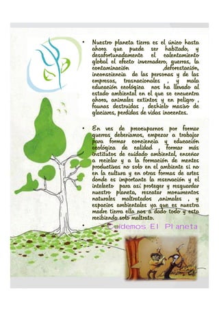 •   Nuestro planeta tierra es el único hasta
    ahora que puede ser habitado, y
    desafortunadamente el calentamiento
    global el efecto invernadero, guerras, la
    contaminación                ,deforestación,
    inconsciencia de las personas y de las
    empresas, trasnacionales , y mala
    educación ecológica nos ha llevado al
    estado ambiental en el que se encuentra
    ahora, animales extintos y en peligro ,
    faunas destruidas , deshielo masivo de
    glaciares, perdidas de vidas inocentes.
                                 inocentes.

•   En ves de preocuparnos por formar
    guerras deberíamos, empezar a trabajar
    para formar conciencia y educación
    ecológica de calidad , formar más
    institutos de cuidado ambiental, enseñar
    a reciclar y a la formación de mentes
    productivas no solo en el ambiente si no
    en la cultura y en otras formas de artes
    donde es importante la reservación y el
    intelecto para así proteger y resguardar
    nuestro planeta, rescatar monumentos
    naturales maltratados ,animales , y
    espacios ambientales ya que es nuestra
    madre tierra ella nos a dado todo y esta
    recibiendo solo maltrato.
                    maltrato.
•         Cuidemos El Planeta
 