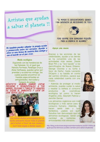 Apoya una causa

                                               Gracias a las acciones de las
                                                celebridades, ayudar a los demás
             Moda ecológica                     se ha convertido una de las
                                                actividades más sexies. Desde
      Siguiendo con las tendencias de
                                                Brad Pitt y su “eco-ayuda” a los
         las famosas, tú, al igual que
                                                damnificados de Nueva Orleans;
      Natalie Portman, Penélope Cruz y
                                                George Clooney y su lucha a
      Anne Hathaway, puedes optar por
                                                favor de Darfur, hasta Leonardo
      prendas y accesorios vintage, los
                                                DiCaprio y su batalla en contra
         cuales puedes encontrar en
                                                del cambio climático, parece que
          tiendas especializadas en
                                                cada celebridad cuenta con una
          antigüedades, mercados y
                                                misión.
              tianguis de pulgas.
Siéntete    segura usando     estas
                                               - Además de proteger al medio
prendas y demuéstrales a tus                    ambiente, puedes cuidar tu salud
amigos, colegas y familia tu manera             y resaltar tu belleza si consume
de cuidar al ambiente y lucir un                productos        de      cosméticas
look súper hot.!!
                                                ecológica tal como lo hacen
                                                Angelina Jolie, Gwyneth Paltrow y
                                                Jennifer Garner.
                                               Los alimentos orgánicos son más
                                                ecológicos y más sanos para el
                                                consumo humano. Además, te
                                                hacen     sentir    bien    y   lucir
                                                fantástica, ¿sabes por qué?
                                                Estudios han demostrado que los
                                                alimentos ecológicos tienen una
     Las celebridades preocupadas por el        cantidad     de      nutrientes    y
     medio ambiente hacen todo lo posible       antioxidantes más elevados.
      para luchar a favor de sus causas y
        lucir bien vayan a donde vayan.       http://blog.productosecologicossinintermediarios.es/2011/05/tu-al-
                                              igual-que-los-famosos-puedes-cambiar-para-salvar-el-planeta/
 