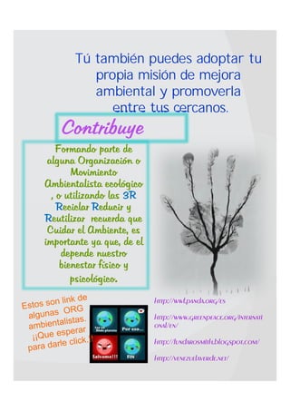 Tú también puedes adoptar tu
          propia misión de mejora
          ambiental y promoverla
             entre tus cercanos.
    Contribuye
   Formando parte de
 alguna Organización o
        Movimiento
Ambientalista ecológico
  , o utilizando las 3R
    Reciclar Reducir y
Reutilizar recuerda que
 Cuidar el Ambiente, es
importante ya que, de el
     depende nuestro
     bienestar físico y
        psicológico.
                           http://wwf.panda.org/es

                           http://www.greenpeace.org/internati
                           onal/en/

                           http://fundarosmith.blogspot.com/

                           http://venezuelaverde.net/
 