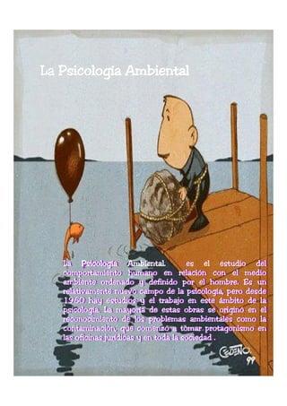 La Psicología Ambiental




   La Psicología Ambiental.
    La psicología Ambiental.
                        ambiental        es el estudio del
                                                        del
   comportamiento humano en relación con el medio
    comportamiento humano en relación con el medio
   ambiente ordenado y definido por el hombre.. Es un
    ambiente ordenado y definido por el hombre. Es un
                                                hombre.
                                                hombre
   relativamente nuevo campo de la psicología, pero desde
    relativamente nuevo campo de la psicología, pero desde
   1960 hay estudios y el trabajo en este ámbito de la
    1960 hay estudios y el trabajo en este ámbito de la
   psicología. La mayoría de estas obras se originó en el
   psicología.. La mayoría de estas obras se originó en el
    psicología.
    psicología
   reconocimiento de los problemas ambientales como la
    reconocimiento de los problemas ambientales como la
   contaminación, que comenzó a tomar protagonismo en
    contaminación, que comenzó a tomar protagonismo en
   las oficinas jurídicas y en toda la sociedad ..
    las oficinas jurídicas y en toda la sociedad
 
