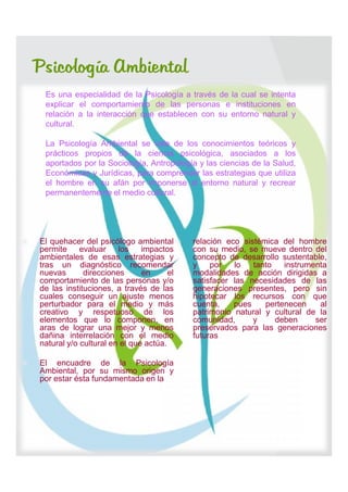 Psicología Ambiental
     Es una especialidad de la Psicología a través de la cual se intenta
     explicar el comportamiento de las personas e instituciones en
     relación a la interacción que establecen con su entorno natural y
     cultural.

     La Psicología Ambiental se vale de los conocimientos teóricos y
     prácticos propios de la ciencia psicológica, asociados a los
     aportados por la Sociología, Antropología y las ciencias de la Salud,
     Económicas y Jurídicas, para comprender las estrategias que utiliza
     el hombre en su afán por imponerse al entorno natural y recrear
     permanentemente el medio cultural.




   El quehacer del psicólogo ambiental       relación eco sistémica del hombre
    permite evaluar los impactos               con su medio, se mueve dentro del
    ambientales de esas estrategias y          concepto de desarrollo sustentable,
    tras un diagnóstico recomendar             y    por   lo   tanto   instrumenta
    nuevas       direcciones      en      el   modalidades de acción dirigidas a
    comportamiento de las personas y/o         satisfacer las necesidades de las
    de las instituciones, a través de las      generaciones presentes, pero sin
    cuales conseguir un ajuste menos           hipotecar los recursos con que
    perturbador para el medio y más            cuenta,    pues    pertenecen    al
    creativo y respetuoso de los               patrimonio natural y cultural de la
    elementos que lo componen, en              comunidad,      y     deben     ser
    aras de lograr una mejor y menos           preservados para las generaciones
    dañina interrelación con el medio          futuras
    natural y/o cultural en el que actúa.

   El encuadre de la Psicología
    Ambiental, por su mismo origen y
    por estar ésta fundamentada en la
 