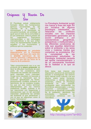 Orígenes Y Razón De
         Ser
   El Psicólogo actual, sólidamente         La Psicología Ambiental surgió
    formado sobre los fundamentos             con fuerza a fines del siglo XX
    teóricos    provenientes      de   las    por iniciativa de algunos
    Ciencias     de     la    Salud,     la
    Antropología y la Sociología, se          psicólogos interesados en
    encuentra excluido, sin embargo -al       relacionar     los      conflictos
    igual que el resto de la comunidad a      sociales con los impactos
    la que pertenece- ante la presión de      ambientales generados por la
    los      organismos        financieros    acción     antrópica     o     por
    internacionales y las estrategias         características      geográficas,
    mercadocráticas a las que echan
    mano los representantes locales de        paisajísticas o institucionales y
    aquellos y los funcionarios y             las diferentes condiciones de
    políticos que los sustentan.              vida que aquellas determinan
                                              sobre el ambiente y los seres
   La    indiferencia es estudiada           vivos y materias inertes que
    especialmente por la Psicología           componen su ecosistema. Por
    Ambiental, que hace otro tanto con        la    complejidad       de     las
    la anomia (ignorancia de las              interacciones estudiadas, la
    normas, derechos y obligaciones de        Psicología Ambiental necesita
    cada uno) que tiñe los actos de la
    mayoría de la población.                  del aporte transdisciplinario y
                                              de un permanente monitoreo
   Tales comportamiento son a su vez
                                              de la realidad a la que se
    producto de la afasia ambiental, es       aboca.
    decir la dificultad manifiesta de gran
    parte de los ciudadanos para             Esta tarea, que impone una
    interpretar las señales del ambiente,     disposición personal de permanente
    tanto naturales como culturales.          estudio e investigación del entorno
    Surge como resultado no buscado a         tanto natural como cultural y de sus
    partir de la imposición que la            efectos sobre seres humanos,
    sociedad "globalizada" ha hecho,          instituciones y demás elementos
    jerarquizando modelos foráneos en         existentes, coloca al Psicólogo
    detrimento de los modelos locales,        Ambiental     en    una     posición
    los que por ese motivo terminan           privilegiada para comprender los
    defenestrados por los mismos              fenómenos psicosociales y encarar
    pobladores locales, quienes a su          proyectos      comunitarios      que
    vez reaccionan con negaciones y           promuevan el desarrollo sustentable
    disociaciones que no les permiten         de la población, alentando las
    interpretar cabalmente las señales        actividades       humanas         en
    del ambiente al que pertenecen y          convivencia armónica con la
    con el que se relacionan como si          naturaleza.
    fueran "extranjeros".                                 




                                                    http://sicolog.com/?a=953
 
