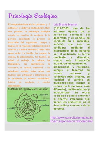 Psicología Ecológica
   El comportamiento de las personas y    el    Urie Bronfenbrenner
    ambiente se influyen mutuamente. Bajo         (1917-2005), una de las
    esta premisa, la psicología ecológica         máximas figuras de la
    estudia los cambios de conducta de la         psicología ecológica del
    persona analizando el proceso de              desarrollo y el cambio de
    desarrollo del organismo, cuerpo y            conducta en el individuo,
                                                  enfatizó    que    ésta   se
    mente, en su relación e interacción con el
                                                  configura      mediante    el
    entorno y el medio ambiente, tanto físico     intercambio de la persona
    como social. La familia, los amigos, la       con el ambiente, de forma
    escuela, la alimentación, los hábitos de      creciente      y   dinámica,
    salud, el trabajo, la cultura, las            siendo esta interacción
    tradiciones, las instituciones, la            individuo-medioambiente,
    economía, la calidad ambiental o las          bidireccional y recíproca,
    relaciones sociales entre otros, son          aunque si tenemos en
                                                  cuenta       entornos       y
    factores que estimulan e intervienen en
                                                  contextos más amplios, en
    la formación de valores, habilidades,         realidad el cambio es
    hábitos de conducta o estados                 multidireccional (según la
    emocionales.                                  cultura de la persona, será
                                                  diferente), multicontextual y
                                                  multicultural.   Su    teoría
                                                  ecológica permite entender
                                                  la enorme influencia que
                                                  tienen los ambientes en el
                                                  desarrollo y conducta de la
                                                  persona.


                                                 http://www.consultoriomedico.in
                                                 fo/am.aspx?secc=trafico&id=69
 