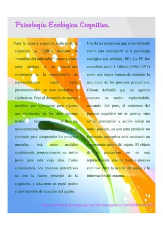 Psicología Ecológica Cognitiva.

Para la ciencia cognitiva tradicional, la       Una de las tendencias que se ha rebelado

cognición    se    explica    mediante     la    contra esta concepción es la psicología

“metáfora del ordenador”: nuestra mente          ecológica (en adelante, PE). La PE fue

sería    análoga     a   un      mecanismo       concebida por J. J. Gibson (1966, 1979)

consistente en la manipulación de                como una nueva manera de entender la

representaciones         según         reglas    naturaleza de los procesos perceptivos.

predeterminadas, ya sean sintácticas o           Gibson    defendió   que    los    agentes

algebraicas. Pese al desarrollo de nuevos        conocen    su    medio      explorándolo,

modelos que supusieron para algunos              actuando. Así pues, el comienzo del

una revolución en los años ochenta               proceso cognitivo no es pasivo, sino

(redes      neuronales           artificiales,   activo: percepción y acción serían un

neurocomputaciónsta metáfora siguió              único proceso, ya que para producir un

sirviendo para comprender los procesos           fenómeno perceptivo sería necesario un

mentales.     Así,       estos      modelos      componente activo del sujeto. El objeto

simplemente proporcionaron un rostro             de   la    percepción      no     es   una

joven para esta vieja idea. Como                 representación, sino un bucle o proceso

consecuencia, los procesos perceptivos           continuo entre la acción del sujeto y la

no son la fuente principal de la                 información del entorno.

cognición, y adquieren un papel pasivo

y desvinculado de la acción del agente.


                   http://medina-psicologia.ugr.es/cienciacognitiva/?p=535#more-535
 