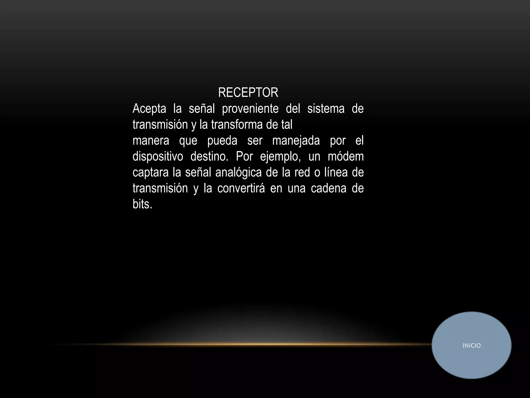 RECEPTOR
Acepta la señal proveniente del sistema de
transmisión y la transforma de tal
manera que pueda ser manejada por el
dispositivo destino. Por ejemplo, un módem
captara la señal analógica de la red o línea de
transmisión y la convertirá en una cadena de
bits.




                                                  INICIO
 