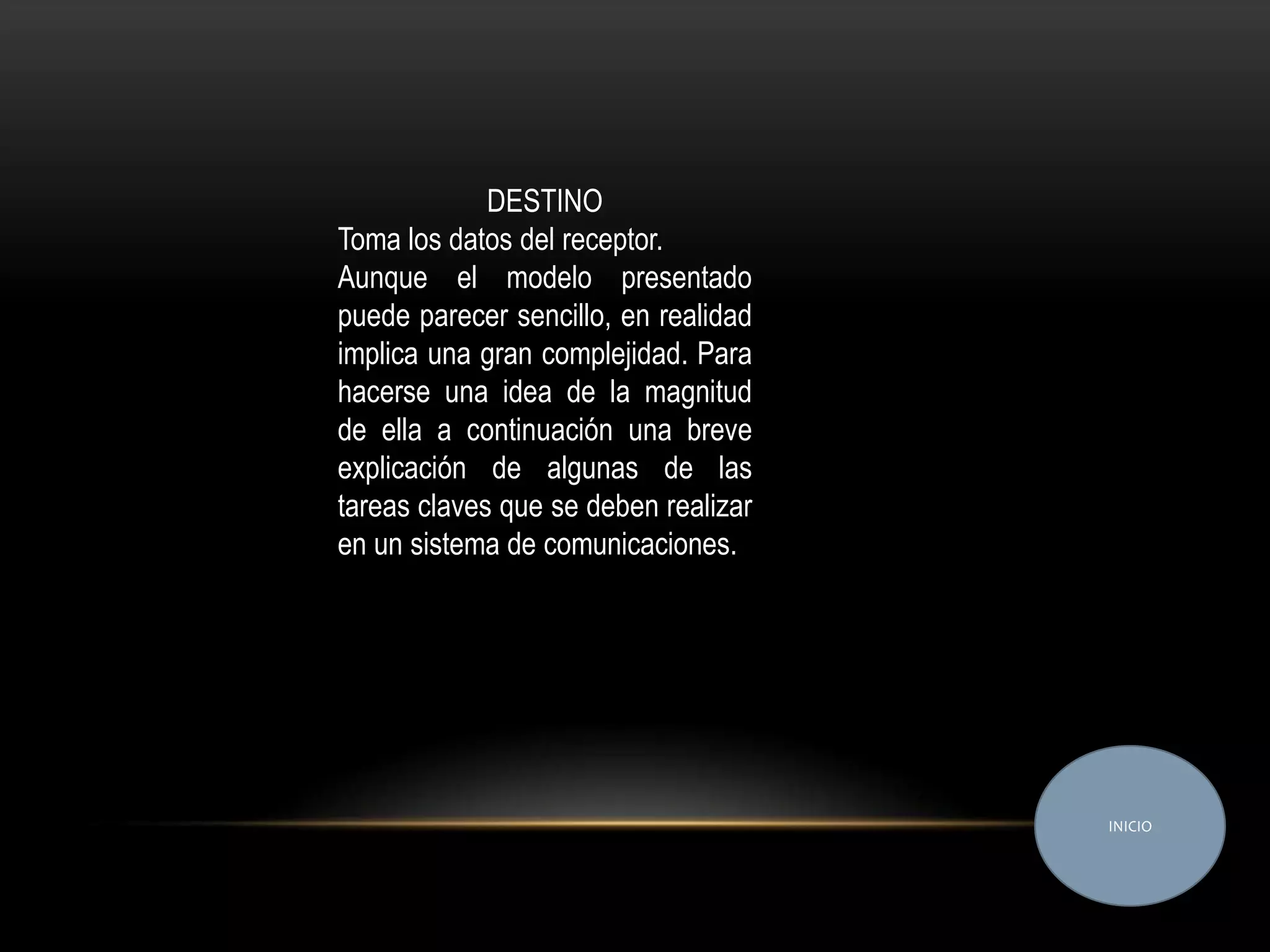 DESTINO
Toma los datos del receptor.
Aunque el modelo presentado
puede parecer sencillo, en realidad
implica una gran complejidad. Para
hacerse una idea de la magnitud
de ella a continuación una breve
explicación de algunas de las
tareas claves que se deben realizar
en un sistema de comunicaciones.




                                      INICIO
 