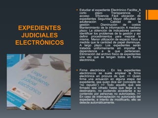  Estudiar el expediente Electrónico Facilita; A
                 corto        plazo       Transparencia       y
                 acceso        Eficiencia Fácil ubicación de
                 expedientes Seguridad Mayor dificultad de
                 adulteración             Calidad    de      la
                 gestión           Disminución    de    costos
 EXPEDIENTES     Mantenimiento de la información A mediano
                 plazo: La obtención de indicadores permite
                 identificar los problemas de la gestión y así
  JUDICIALES     definir procedimientos para mejorar la
                 misma. Menor utilización de espacio físico a
ELECTRÓNICOS     medida que la cantidad de papel disminuye.
                 A largo plazo: Los expedientes serán
                 tratados uniformemente sin importar la
                 dependencia a la que pertenecen.
                 Eliminación del archivo físico de expedientes
                 una vez que se tengan todos en forma
                 electrónica.


                Firma electrónica ; En los expedientes
                 electrónicos se suele emplear la firma
                 electrónica en procura de que: >> Quien
                 firma una actuación en alguna etapa del
                 expediente, sea quien dice ser (concepto de
                 “no repudio”) >> Todo aquello que sea
                 firmado sea cifrado hasta que llega a su
                 destinatario, no pudiendo accederse a su
                 contenido por personas no autorizadas. >>
                 En caso de interceptación no autorizada del
                 expediente, e intento de modificarlo, ello se
                 detecte automáticamente.
 