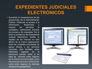 EXPEDIENTES JUDICIALES
             ELECTRÓNICOS
 Aumentar la transparencia de las
  actuaciones de la Administración
  Pública. Potenciar el acceso a la
  información.      Modernizar     y
  mejorar      los    servicios   al
  ciudadano, optimizando tiempos
  de proceso y de respuesta. Por lo
  tanto la existencia del Expediente
  Judicial Electrónico facilita la
  rapidez de los mismos no sólo
  dentro de la nueva organización
  entre las unidades procesales de
  apoyo directo y los servicios
  comunes, sino también entre
  diferentes     órganos     de   la
  estructura judicial, tanto si se
  trata de asuntos entre órganos
  de la misma provincia tales como
  elevaciones,recursos,inhibiciones
  como entre órganos de distintas
  ubicaciones geográficas.
 