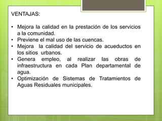 VENTAJAS:

• Mejora la calidad en la prestación de los servicios
  a la comunidad.
• Previene el mal uso de las cuencas.
• Mejora la calidad del servicio de acueductos en
  los sitios urbanos.
• Genera empleo, al realizar las obras de
  infraestructura en cada Plan departamental de
  agua.
• Optimización de Sistemas de Tratamientos de
  Aguas Residuales municipales.
 