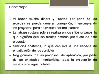 Desventajas


  Al haber mucho dinero y libertad por parte de los
  alcaldes se puede generar corrupción, interrumpiendo
  los proyectos para desviarlos por mal camino
  La infraestructura solo se realiza en los sitios urbanos, lo
  que significa que los rurales estarán por fuera de este
  proyecto.
  Servicios costosos, lo que conlleva a una especie de
  privatización de los servicios.
  Negligencias en los procesos de aplicación, por parte
  de las entidades territoriales, para la prestación de
  servicios de agua potable.
 
