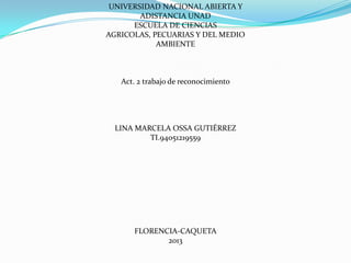 UNIVERSIDAD NACIONAL ABIERTA Y
        ADISTANCIA UNAD
      ESCUELA DE CIENCIAS
AGRICOLAS, PECUARIAS Y DEL MEDIO
            AMBIENTE



   Act. 2 trabajo de reconocimiento




  LINA MARCELA OSSA GUTIÉRREZ
          TI.94051219559




      FLORENCIA-CAQUETA
             2013
 