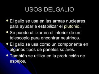 USOS DELGALIO
 El galio se usa en las armas nucleares
  para ayudar a estabilizar el plutonio.
 Se puede utilizar en el interior de un
  telescopio para encontrar neutrinos.
 El galio se usa como un componente en
  algunos tipos de paneles solares.
 También se utiliza en la producción de
  espejos.
 