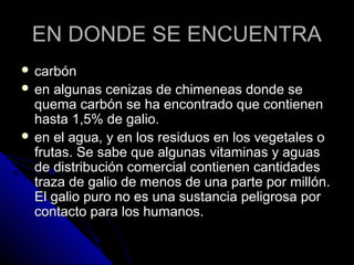 EN DONDE SE ENCUENTRA
 carbón
 en  algunas cenizas de chimeneas donde se
  quema carbón se ha encontrado que contienen
  hasta 1,5% de galio.
 en el agua, y en los residuos en los vegetales o
  frutas. Se sabe que algunas vitaminas y aguas
  de distribución comercial contienen cantidades
  traza de galio de menos de una parte por millón.
  El galio puro no es una sustancia peligrosa por
  contacto para los humanos.
 