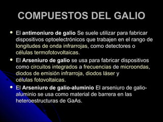 COMPUESTOS DEL GALIO
   El antimoniuro de galio Se suele utilizar para fabricar
    dispositivos optoelectrónicos que trabajen en el rango de
    longitudes de onda infrarrojas, como detectores o
    células termofotovoltaicas.
   El Arseniuro de galio se usa para fabricar dispositivos
    como circuitos integrados a frecuencias de microondas,
    diodos de emisión infrarroja, diodos láser y
    células fotovoltaicas.
   El Arseniuro de galio-aluminio El arseniuro de galio-
    aluminio se usa como material de barrera en las
    heteroestructuras de GaAs.
 