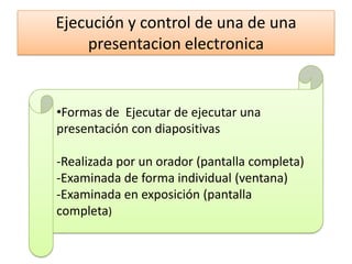 Ejecución y control de una de una
presentacion electronica
•Formas de Ejecutar de ejecutar una
presentación con diapositivas
‐Realizada por un orador (pantalla completa)
‐Examinada de forma individual (ventana)
‐Examinada en exposición (pantalla
completa)