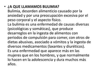 • ¿A QUE LLAMAMOS BULIMIA?
  Bulimia, desorden alimenticio causado por la
  ansiedad y por una preocupación excesiva por el
  peso corporal y el aspecto físico.
  La bulimia es una enfermedad de causas diversas
  (psicológicas y somáticas), que produce
  desarreglos en la ingesta de alimentos con
  periodos de compulsión para comer, con otros de
  dietas abusivas, asociado a vómitos y la ingesta de
  diversos medicamentos (laxantes y diuréticos).
  Es una enfermedad que aparece más en las
  mujeres que en los hombres, y que normalmente
  lo hacen en la adolescencia y dura muchos más
  años.
 