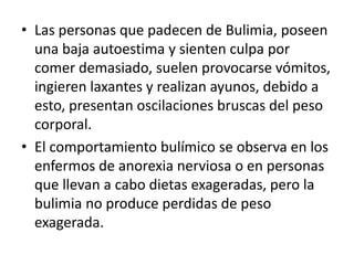 • Las personas que padecen de Bulimia, poseen
  una baja autoestima y sienten culpa por
  comer demasiado, suelen provocarse vómitos,
  ingieren laxantes y realizan ayunos, debido a
  esto, presentan oscilaciones bruscas del peso
  corporal.
• El comportamiento bulímico se observa en los
  enfermos de anorexia nerviosa o en personas
  que llevan a cabo dietas exageradas, pero la
  bulimia no produce perdidas de peso
  exagerada.
 