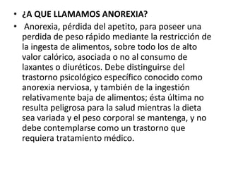 • ¿A QUE LLAMAMOS ANOREXIA?
• Anorexia, pérdida del apetito, para poseer una
  perdida de peso rápido mediante la restricción de
  la ingesta de alimentos, sobre todo los de alto
  valor calórico, asociada o no al consumo de
  laxantes o diuréticos. Debe distinguirse del
  trastorno psicológico específico conocido como
  anorexia nerviosa, y también de la ingestión
  relativamente baja de alimentos; ésta última no
  resulta peligrosa para la salud mientras la dieta
  sea variada y el peso corporal se mantenga, y no
  debe contemplarse como un trastorno que
  requiera tratamiento médico.
 