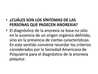 • ¿CUÁLES SON LOS SÍNTOMAS DE LAS
  PERSONAS QUE PADECEN ANOREXIA?
• El diagnóstico de la anorexia se basa no sólo
  en la ausencia de un origen orgánico definido,
  sino en la presencia de ciertas características.
  En este sentido conviene recordar los criterios
  considerados por la Sociedad Americana de
  Psiquiatría para el diagnóstico de la anorexia
  psíquica:
 