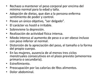 • Rechazo a mantener el peso corporal por encima del
  mínimo normal para la edad y talla.
• Adopción de dietas, que dan a la persona enferma
  sentimiento de poder y control.
• Posee un único objetivo, “ser delgado”.
• El carácter es hostil e irritable.
• Sobreviene la depresión.
• Realización de actividad física intensa.
• Miedo intenso al aumento de peso o a ser obeso incluso
  con peso inferior al normal.
• Distorsión de la apreciación del peso, el tamaño o la forma
  del propio cuerpo.
• En las mujeres, ausencia de al menos tres ciclos
  menstruales consecutivos en el plazo previsto (amenorrea
  primaria o secundaria).
• Estreñimiento.
• Preocupación por las calorías de l9os alimentos.
• Dolor abdominal.
 