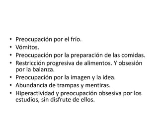 • Preocupación por el frío.
• Vómitos.
• Preocupación por la preparación de las comidas.
• Restricción progresiva de alimentos. Y obsesión
  por la balanza.
• Preocupación por la imagen y la idea.
• Abundancia de trampas y mentiras.
• Hiperactividad y preocupación obsesiva por los
  estudios, sin disfrute de ellos.
 