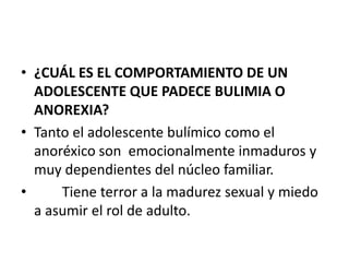 • ¿CUÁL ES EL COMPORTAMIENTO DE UN
  ADOLESCENTE QUE PADECE BULIMIA O
  ANOREXIA?
• Tanto el adolescente bulímico como el
  anoréxico son emocionalmente inmaduros y
  muy dependientes del núcleo familiar.
•     Tiene terror a la madurez sexual y miedo
  a asumir el rol de adulto.
 