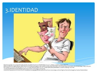 3.IDENTIDAD




http://www.google.com.co/search?hl=es&q=ACTOS+IL%C3%8DCITOS+EN+LA+INTERNET&bav=on.2,or.r_qf.&biw=1241&bih=567&um=1&ie=UTF-
8&tbm=isch&source=og&sa=N&tab=wi&ei=SWtDUZLJEYrO9AS19YDwDg#um=1&hl=es&tbm=isch&sa=1&q=IDENTIDAD++EN+INTERNET&oq=IDENTIDAD++EN+INTERNET&gs_l=img.3..0i24.3032.
8301.18.8605.13.13.0.0.0.0.228.1605.5j2j5.12.0...0.0...1c.1.6.img.c1BeTEyiE7Y&bav=on.2,or.r_qf.&fp=96de034b4796db08&biw=1241&bih=567&imgrc=KSLLYMz-
22n01M%3A%3BPitV6WFi4YfqJM%3Bhttp%253A%252F%252Fwww.rsstecnologia.com%252Fwp-
content%252Fuploads%252F2011%252F01%252F712a048baa00x240.jpg.jpg%3Bhttp%253A%252F%252Fwww.rsstecnologia.com%252Ftag%252Finternet%252Fpage%252F133%252F%3B300%3B240
 