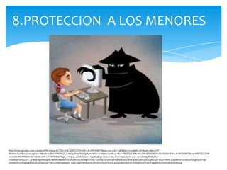 8.PROTECCION A LOS MENORES




http://www.google.com.co/search?hl=es&q=ACTOS+IL%C3%8DCITOS+EN+LA+INTERNET&bav=on.2,or.r_qf.&biw=1241&bih=567&um=1&ie=UTF-
8&tbm=isch&source=og&sa=N&tab=wi&ei=SWtDUZLJEYrO9AS19YDwDg#um=1&hl=es&tbm=isch&sa=1&q=PROTECCION+A+LOS+MENORES+DE+EDAD+EN+LA+INTERNET&oq=PROTECCION
+A+LOS+MENORES+DE+EDAD+EN+LA+INTERNET&gs_l=img.3...3706.15203.1.15426.38.37.1.0.0.0.199.4031.17j20.37.0...0.0...1c.1.6.img.NnByDLn-
OS0&bav=on.2,or.r_qf.&fp=96de034b4796db08&biw=1241&bih=567&imgrc=UNFJGWAiyTex3M%3A%3Bi6BGaEX18SR4GM%3Bhttp%253A%252F%252Fwww.pcpandora.es%252Fblog%252Fwp-
content%252Fuploads%252F2009%252F12%252Fdepredador_web1.jpg%3Bhttp%253A%252F%252Fwww.pcpandora.es%252Fblog%252F%253Fpaged%253D2%3B204%3B234
 