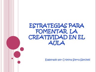 ESTRATEGIAS PARA
  FOMENTAR LA
CREATIVIDAD EN EL
      AULA


     Elaborado por Cristina Sierra Sánchez
 