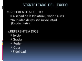 SIGNIFICADO DEL EXODO
2. REFERENTE A EGIPTO
  *Falsedad de la Idolatría (Exodo 12-12)
   *Inutilidad de resistir su voluntad
   (Exodo 9-16 )

3.REFERENTE A DIOS
  * Juicio
  * Gracia
  * Poder
  * Guía
  * Fidelidad
 