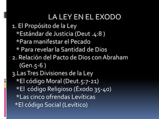 LA LEY EN EL EXODO
1. El Propósito de la Ley
  *Estándar de Justicia (Deut .4:8 )
  *Para manifestar el Pecado
  * Para revelar la Santidad de Dios
2. Relación del Pacto de Dios con Abraham
   (Gen.5-6 )
3.Las Tres Divisiones de la Ley
  *El código Moral (Deut.5:7-21)
  *El código Religioso (Éxodo 35-40)
  *Las cinco ofrendas Levíticas
 *El código Social (Levítico)
 