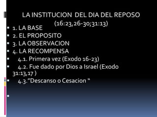 LA INSTITUCION DEL DIA DEL REPOSO
               (16:23,26-30;31:13)
1. LA BASE
2. EL PROPOSITO
3. LA OBSERVACION
4. LA RECOMPENSA
  4.1. Primera vez (Exodo 16-23)
  4.2. Fue dado por Dios a Israel (Exodo
 31:13,17 )
 4.3.”Descanso o Cesacion “


 