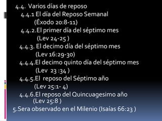 4.4. Varios días de reposo
   4.4.1 El día del Reposo Semanal
         (Éxodo 20:8-11)
   4.4.2.El primer día del séptimo mes
           (Lev 24-25 )
  4.4.3. El decimo día del séptimo mes
          (Lev 16:29-30)
  4.4.4.El decimo quinto día del séptimo mes
          (Lev 23 :34 )
  4.4.5.El reposo del Séptimo año
         (Lev 25:1- 4)
  4.4.6.El reposo del Quincuagesimo año
        (Lev 25:8 )
5.Sera observado en el Milenio (Isaías 66:23 )
 